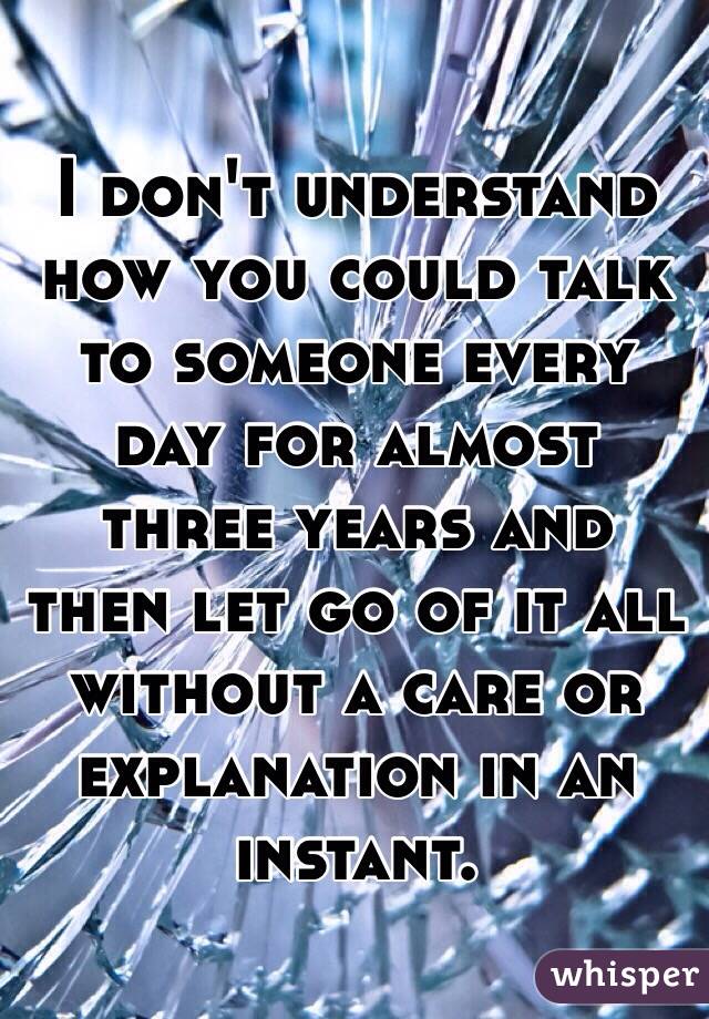 I don't understand how you could talk to someone every day for almost three years and then let go of it all without a care or explanation in an instant. 