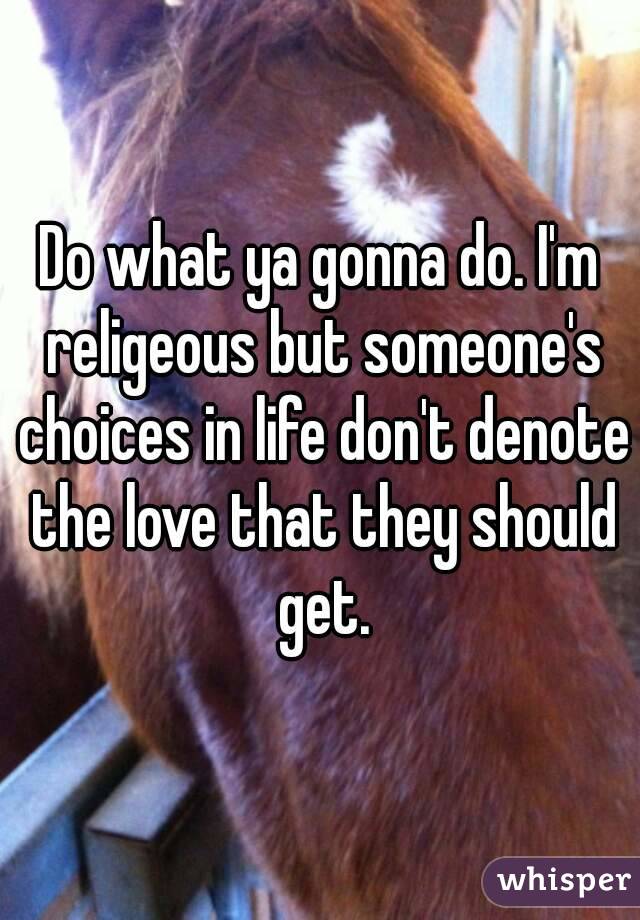 Do what ya gonna do. I'm religeous but someone's choices in life don't denote the love that they should get.