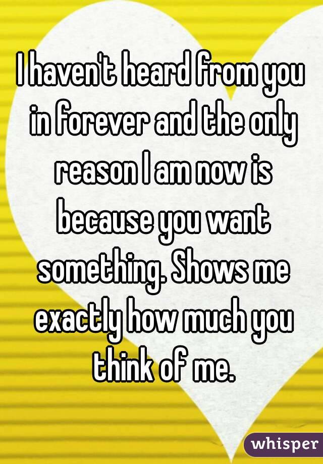 I haven't heard from you in forever and the only reason I am now is because you want something. Shows me exactly how much you think of me.