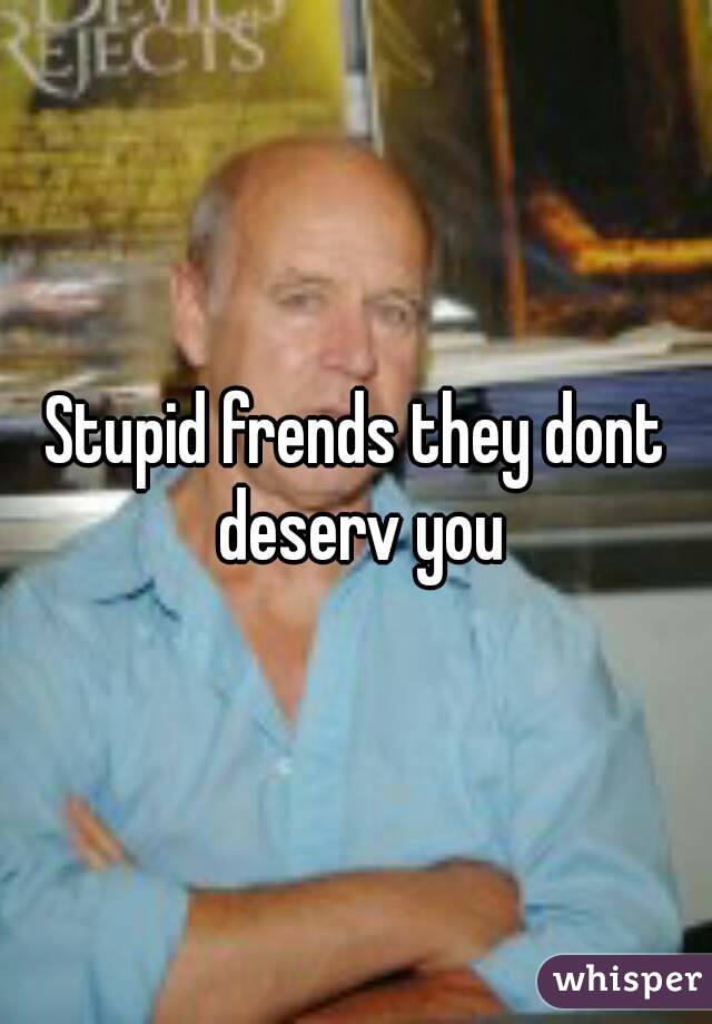 Stupid frends they dont deserv you