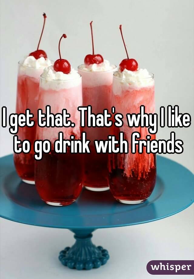 I get that. That's why I like to go drink with friends