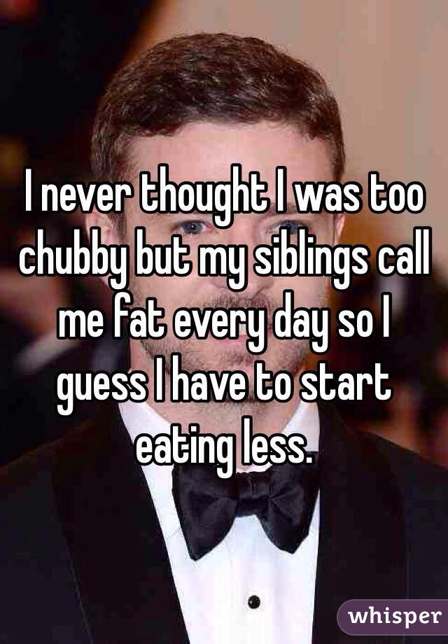 I never thought I was too chubby but my siblings call me fat every day so I guess I have to start eating less. 