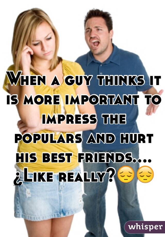 When a guy thinks it is more important to impress the populars and hurt his best friends.... ¿Like really?😔😔