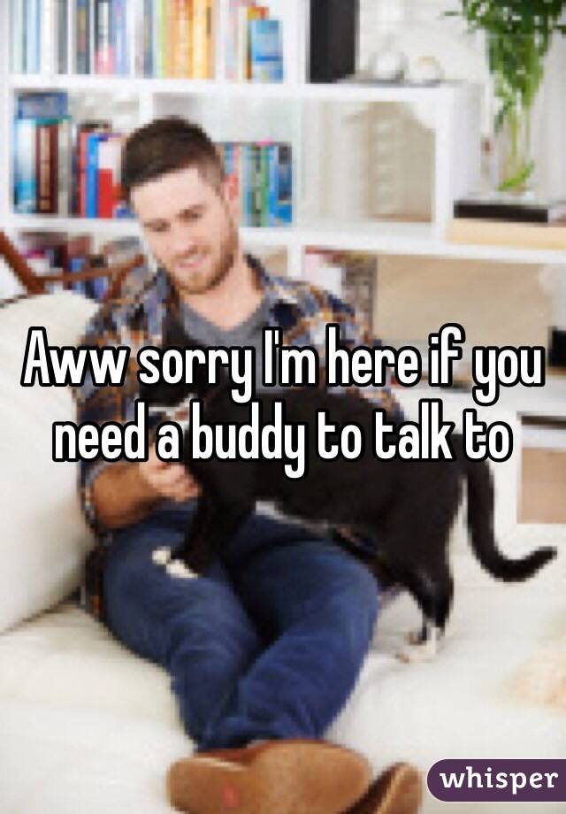 Aww sorry I'm here if you need a buddy to talk to 