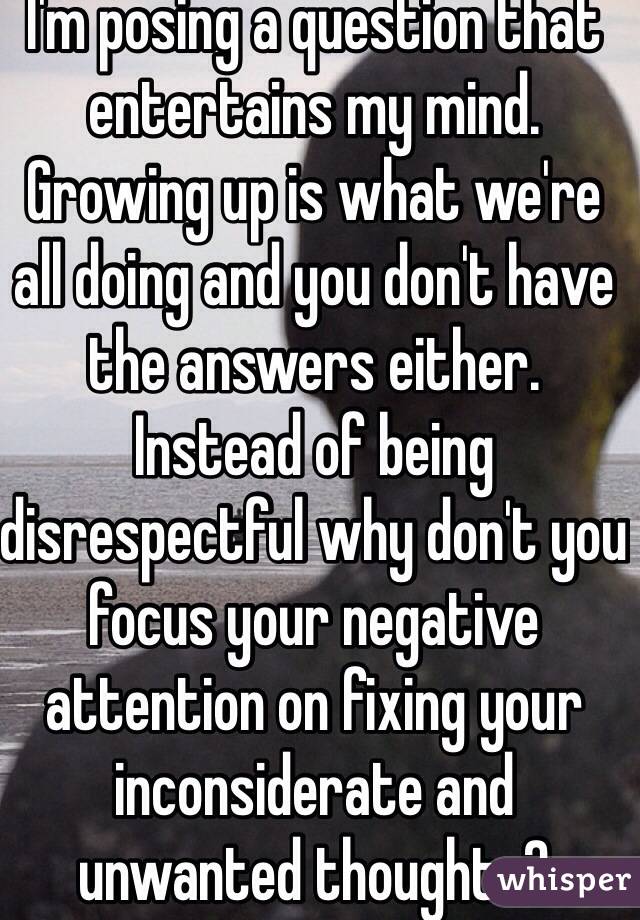 I'm posing a question that entertains my mind. Growing up is what we're all doing and you don't have the answers either. Instead of being disrespectful why don't you focus your negative attention on fixing your inconsiderate and unwanted thoughts? 
