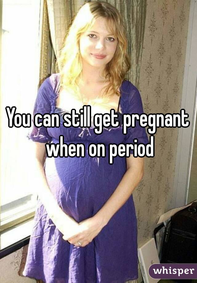 You can still get pregnant when on period