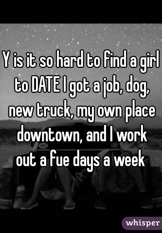 Y is it so hard to find a girl to DATE I got a job, dog, new truck, my own place downtown, and I work out a fue days a week 