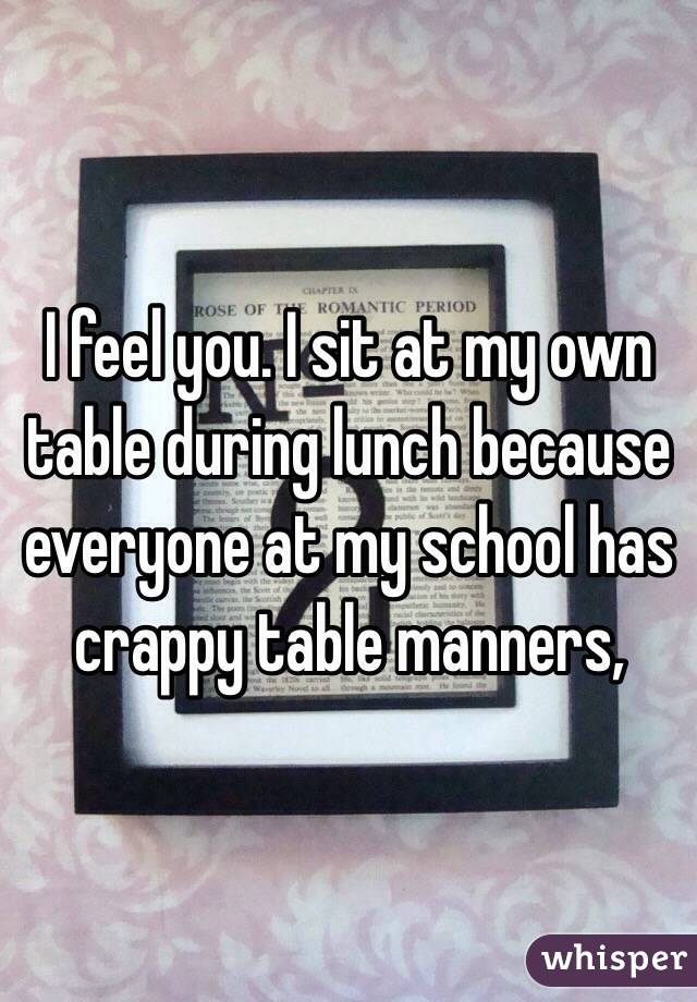 I feel you. I sit at my own table during lunch because everyone at my school has crappy table manners,