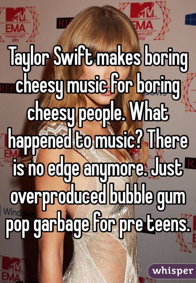 Taylor Swift makes boring cheesy music for boring cheesy people. What happened to music? There is no edge anymore. Just overproduced bubble gum pop garbage for pre teens. 