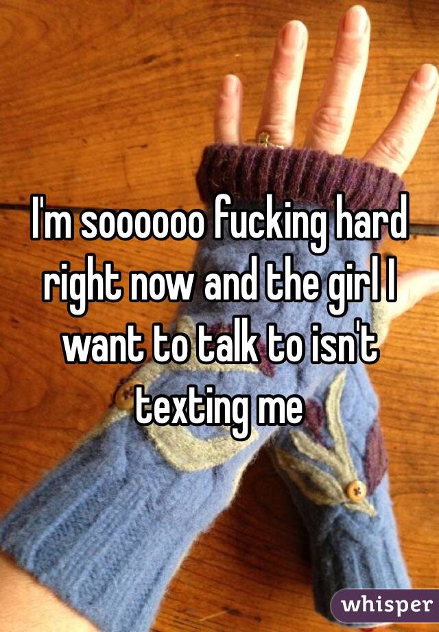 I'm soooooo fucking hard right now and the girl I want to talk to isn't texting me