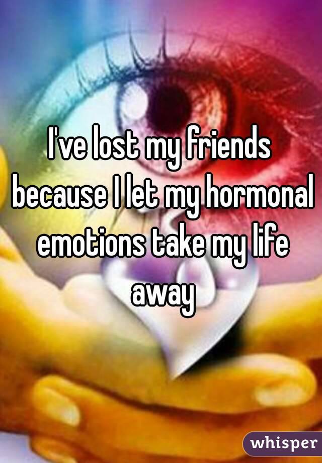 I've lost my friends because I let my hormonal emotions take my life away