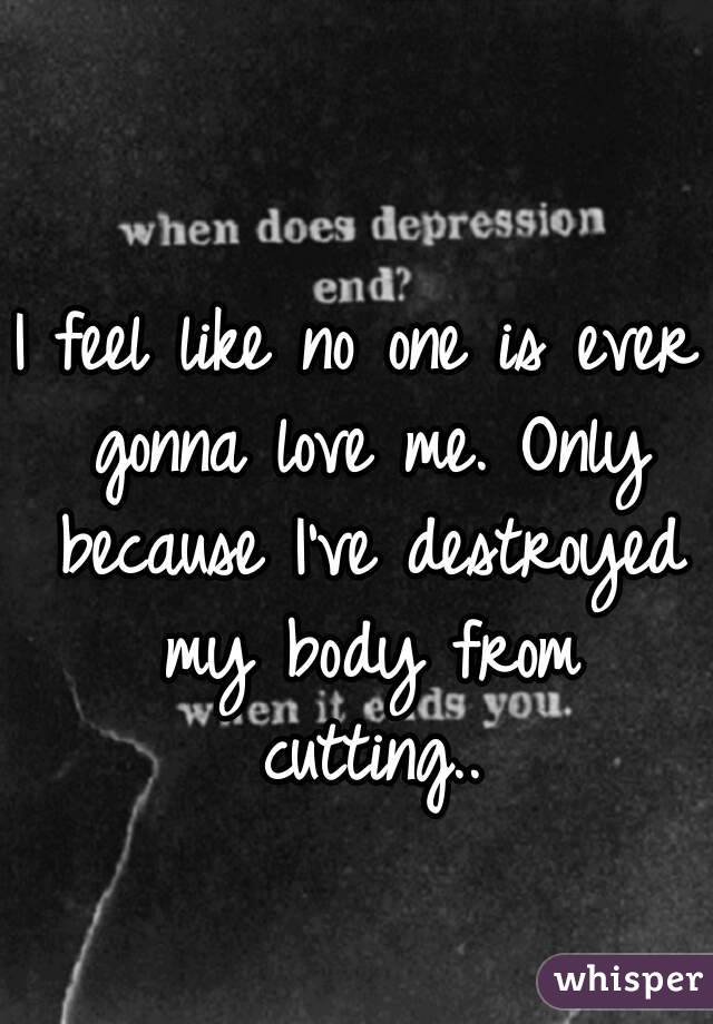 I feel like no one is ever gonna love me. Only because I've destroyed my body from cutting..