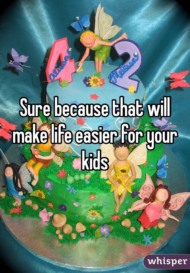 Sure because that will make life easier for your kids