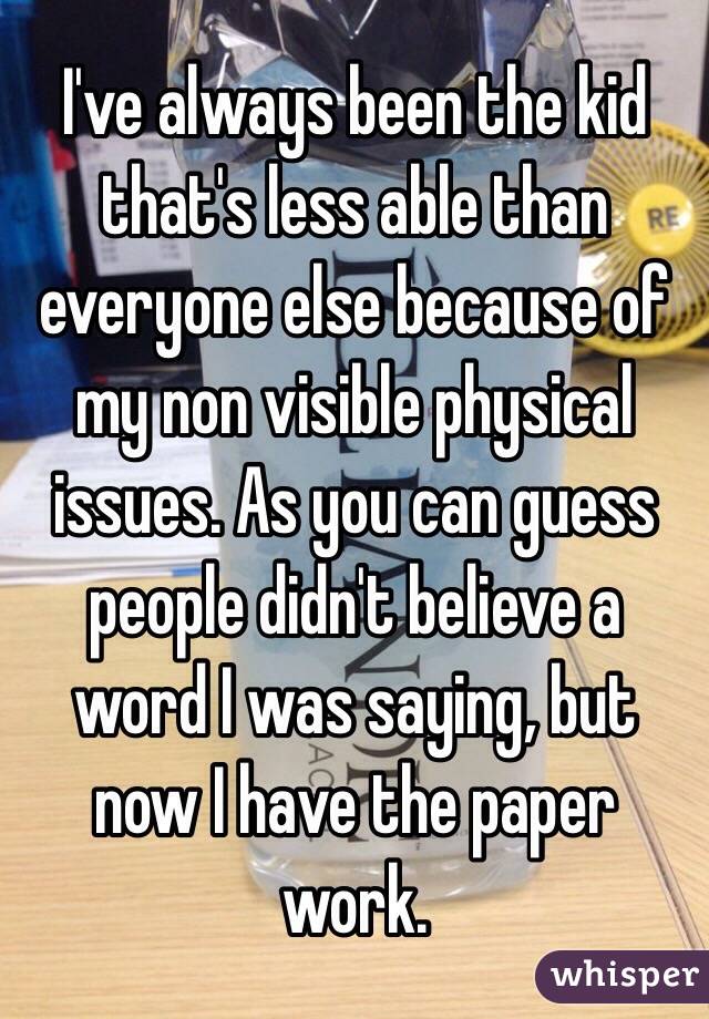 I've always been the kid that's less able than everyone else because of my non visible physical issues. As you can guess people didn't believe a word I was saying, but now I have the paper work.