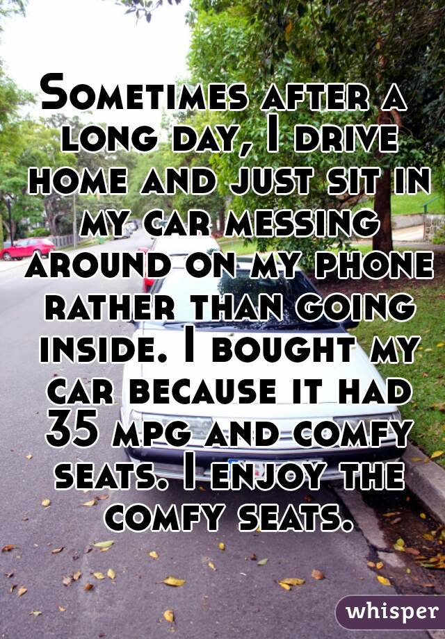 Sometimes after a long day, I drive home and just sit in my car messing around on my phone rather than going inside. I bought my car because it had 35 mpg and comfy seats. I enjoy the comfy seats.