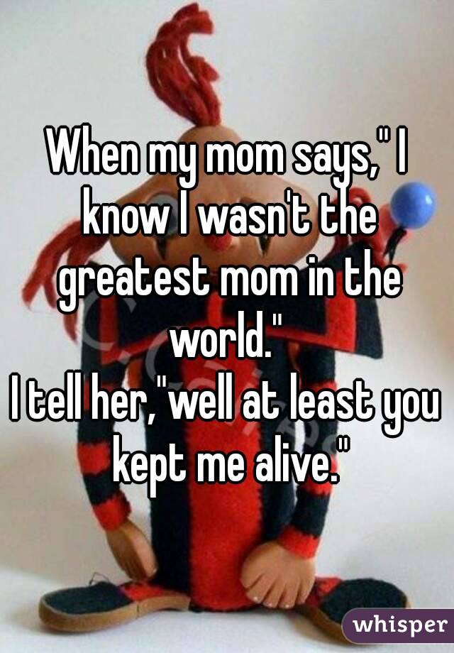 When my mom says," I know I wasn't the greatest mom in the world." 
I tell her,"well at least you kept me alive."