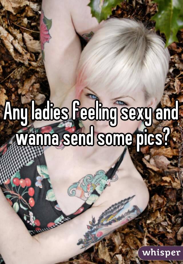 Any ladies feeling sexy and wanna send some pics?