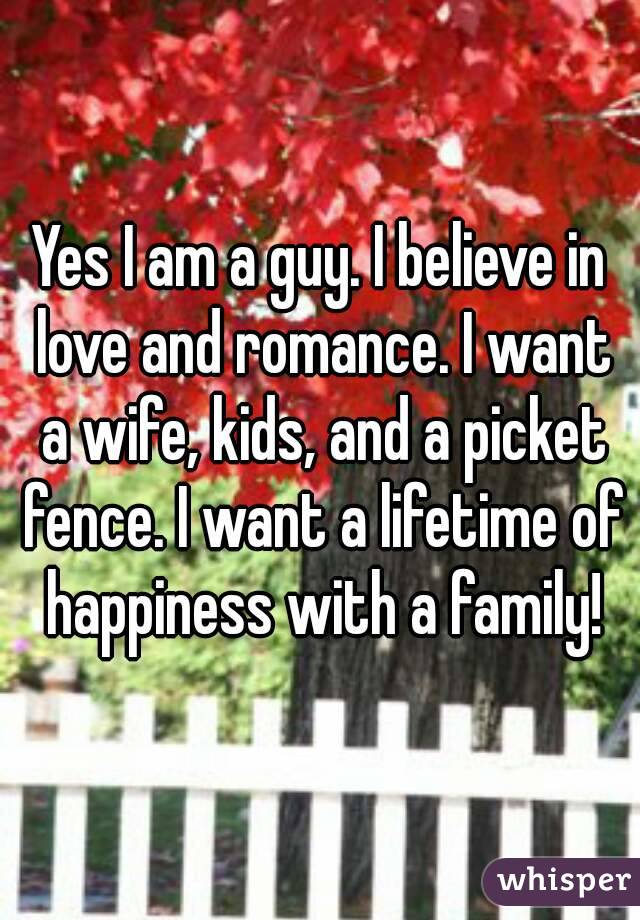 Yes I am a guy. I believe in love and romance. I want a wife, kids, and a picket fence. I want a lifetime of happiness with a family!