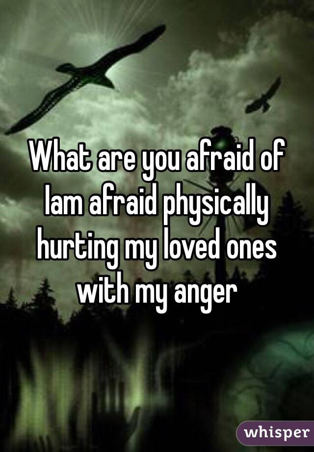 What are you afraid of 
Iam afraid physically hurting my loved ones with my anger 