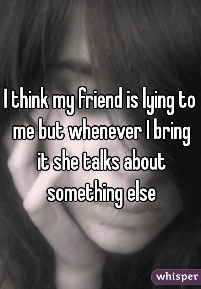 I think my friend is lying to me but whenever I bring it she talks about something else
