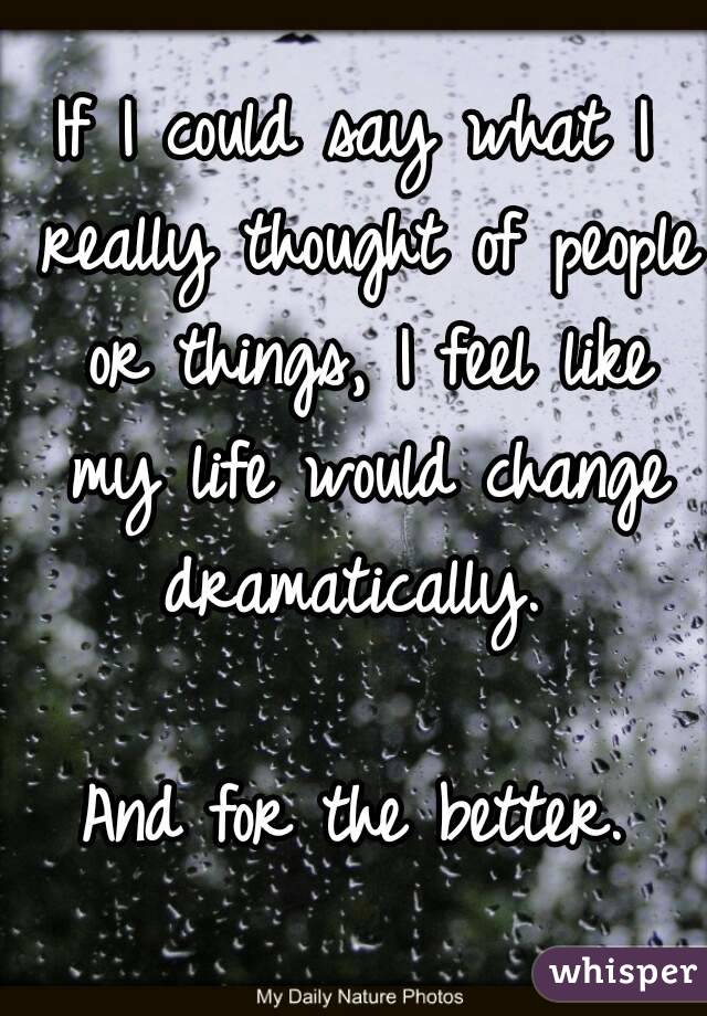 If I could say what I really thought of people or things, I feel like my life would change dramatically. 

And for the better.