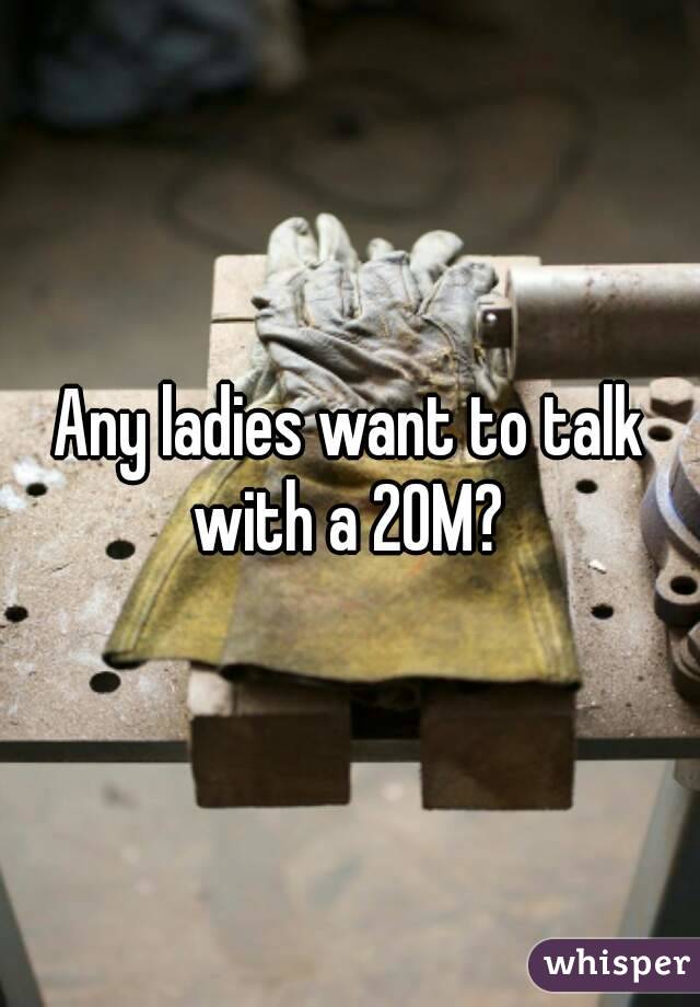 Any ladies want to talk with a 20M? 