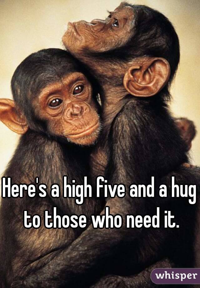 Here's a high five and a hug to those who need it.