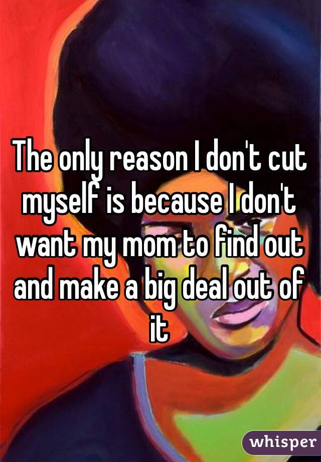 The only reason I don't cut myself is because I don't want my mom to find out and make a big deal out of it