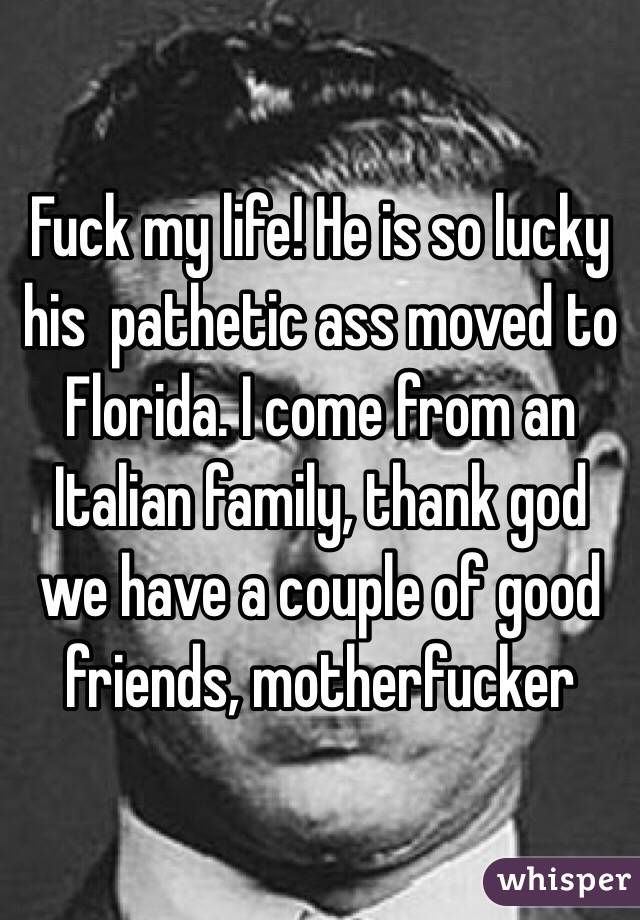 Fuck my life! He is so lucky his  pathetic ass moved to Florida. I come from an Italian family, thank god we have a couple of good friends, motherfucker