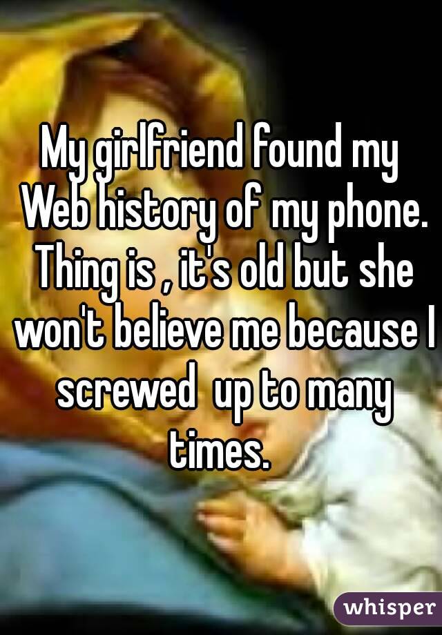 My girlfriend found my Web history of my phone. Thing is , it's old but she won't believe me because I screwed  up to many times. 