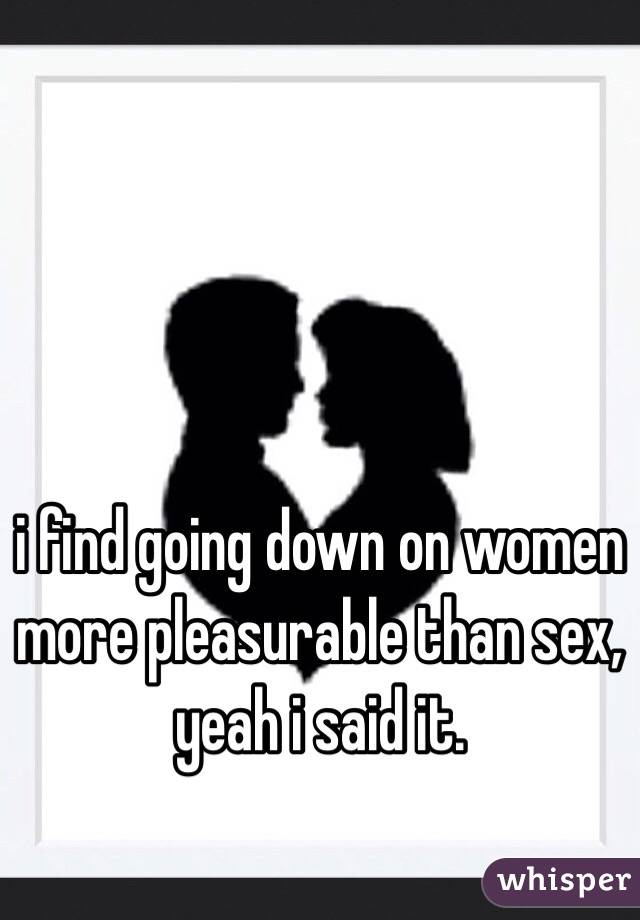 i find going down on women more pleasurable than sex, yeah i said it. 