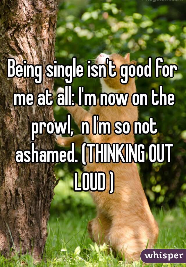 Being single isn't good for me at all: I'm now on the prowl,  n I'm so not ashamed. (THINKING OUT LOUD )