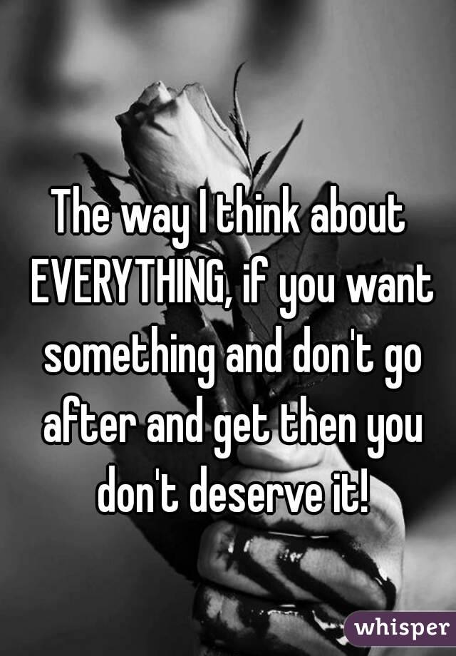 The way I think about EVERYTHING, if you want something and don't go after and get then you don't deserve it!
