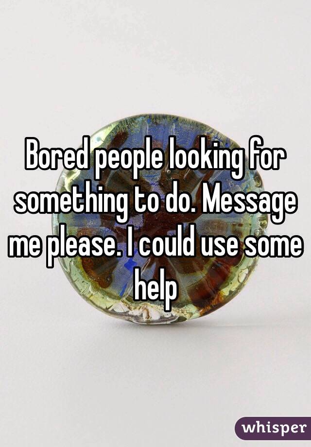 Bored people looking for something to do. Message me please. I could use some help