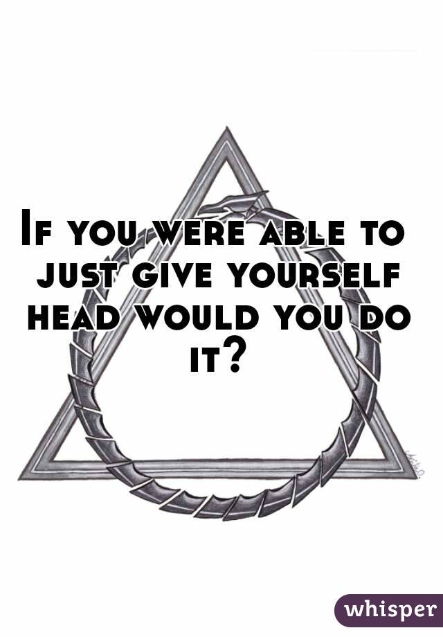 If you were able to just give yourself head would you do it?