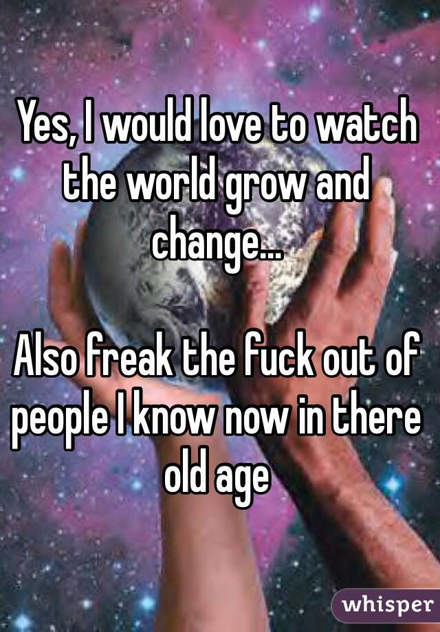 Yes, I would love to watch the world grow and change...

Also freak the fuck out of people I know now in there old age