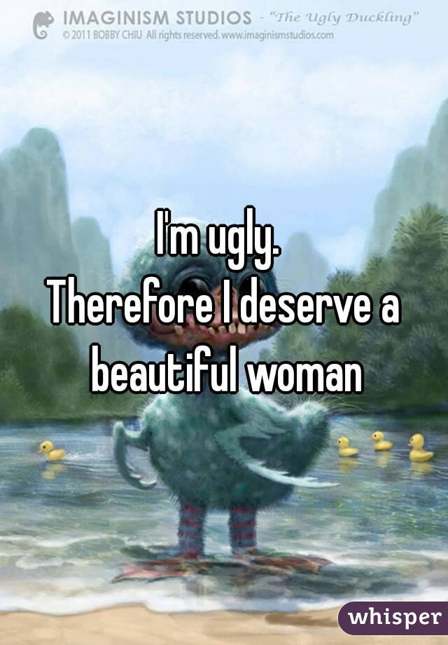 I'm ugly. 
Therefore I deserve a beautiful woman