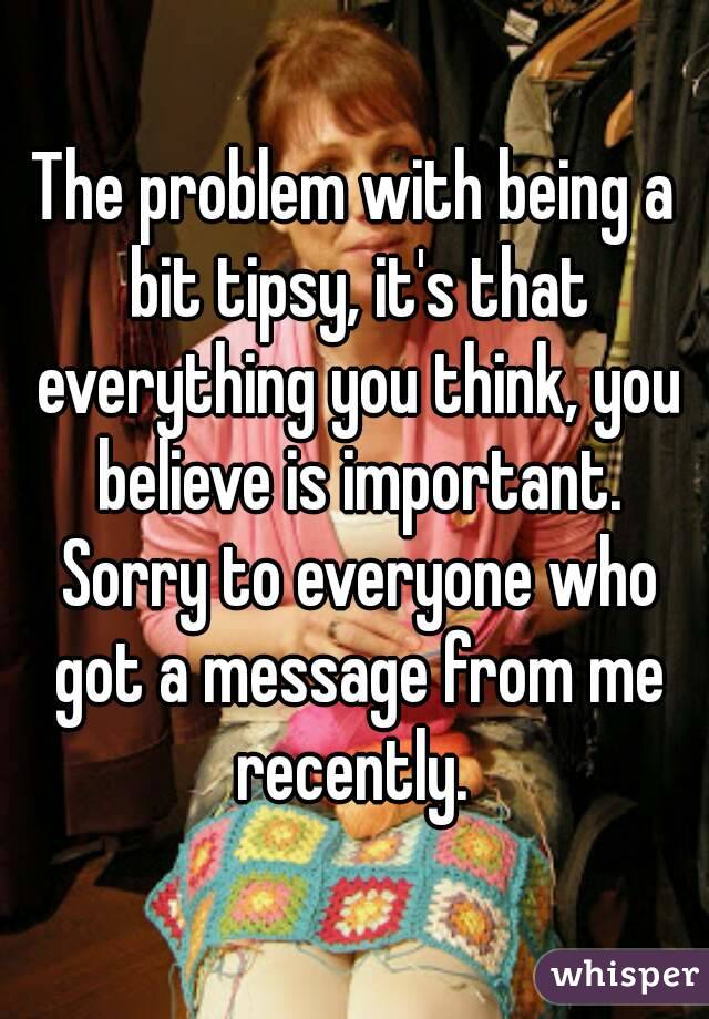 The problem with being a bit tipsy, it's that everything you think, you believe is important. Sorry to everyone who got a message from me recently. 