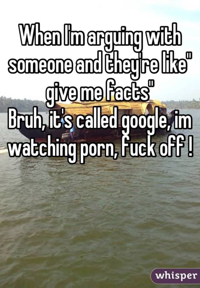 When I'm arguing with someone and they're like" give me facts"
Bruh, it's called google, im watching porn, fuck off !
