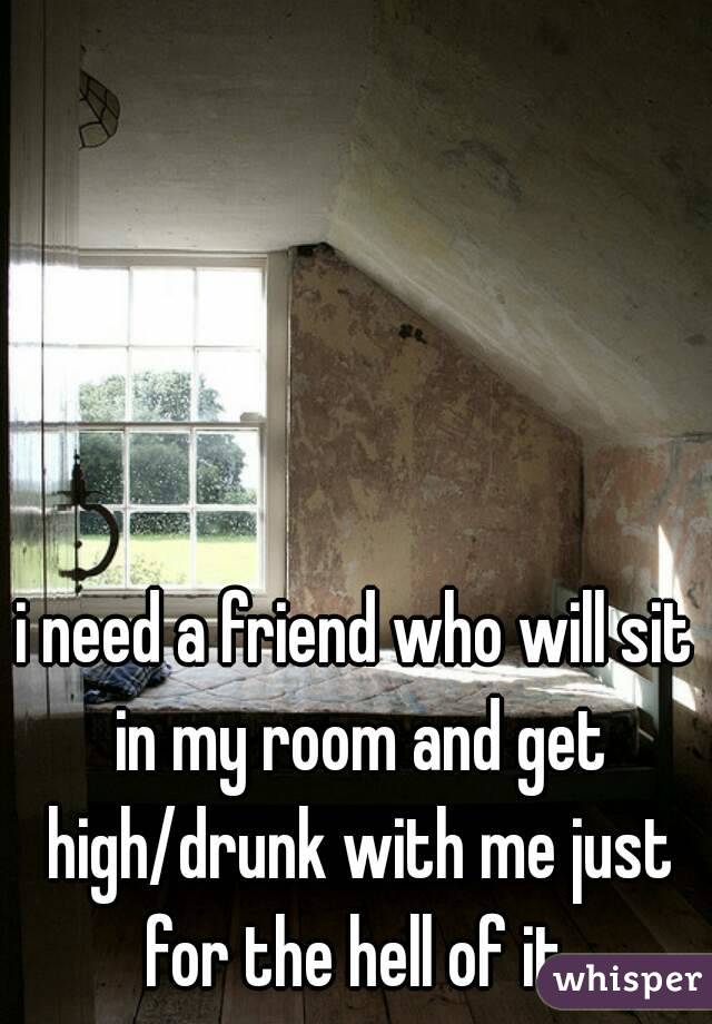 i need a friend who will sit in my room and get high/drunk with me just for the hell of it.