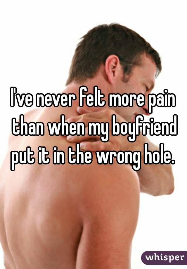 I've never felt more pain than when my boyfriend put it in the wrong hole. 