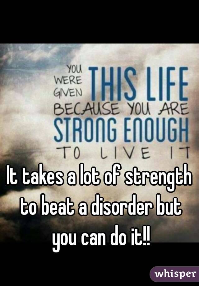 It takes a lot of strength to beat a disorder but you can do it!!
