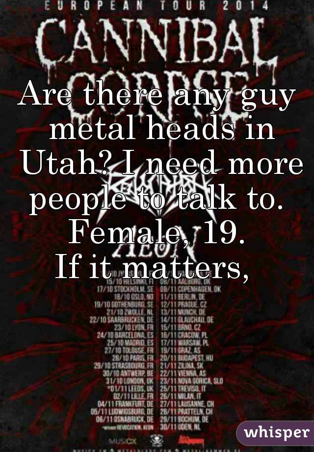 Are there any guy metal heads in Utah? I need more people to talk to. 
Female, 19.
If it matters, 