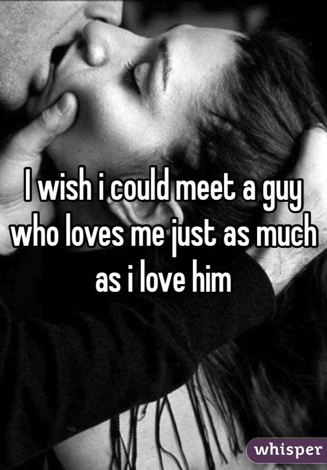 I wish i could meet a guy who loves me just as much as i love him