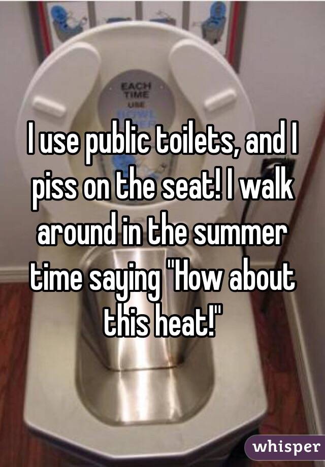 I use public toilets, and I piss on the seat! I walk around in the summer time saying "How about this heat!"