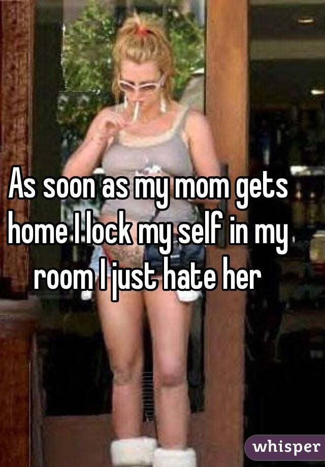 As soon as my mom gets home I lock my self in my room I just hate her 
