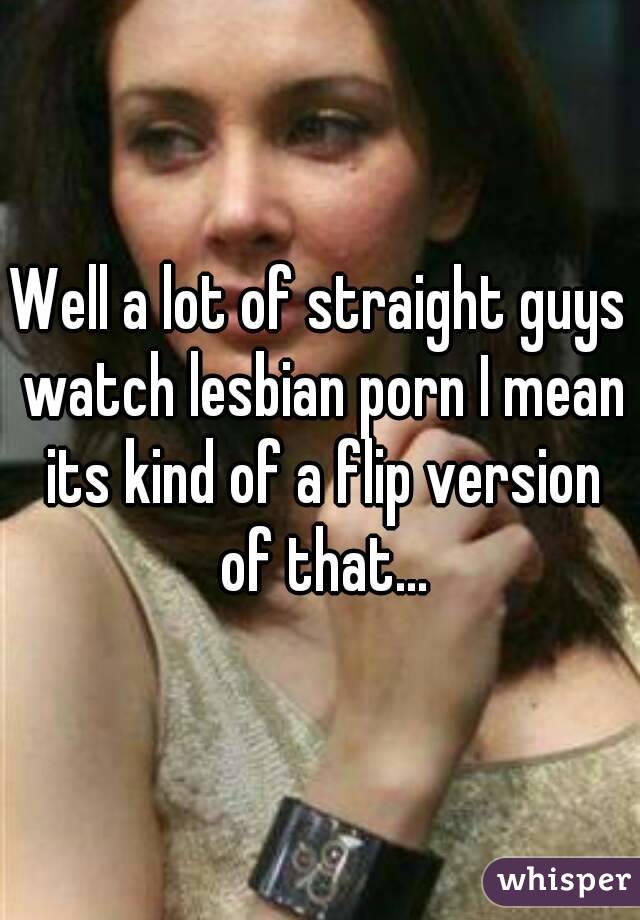 Well a lot of straight guys watch lesbian porn I mean its kind of a flip version of that...