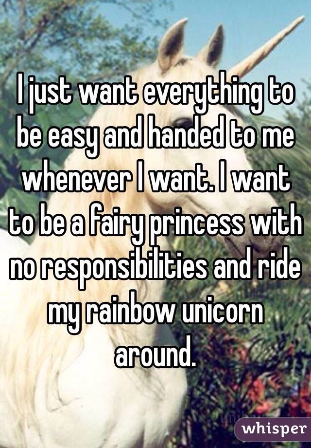 I just want everything to be easy and handed to me whenever I want. I want to be a fairy princess with no responsibilities and ride my rainbow unicorn around.