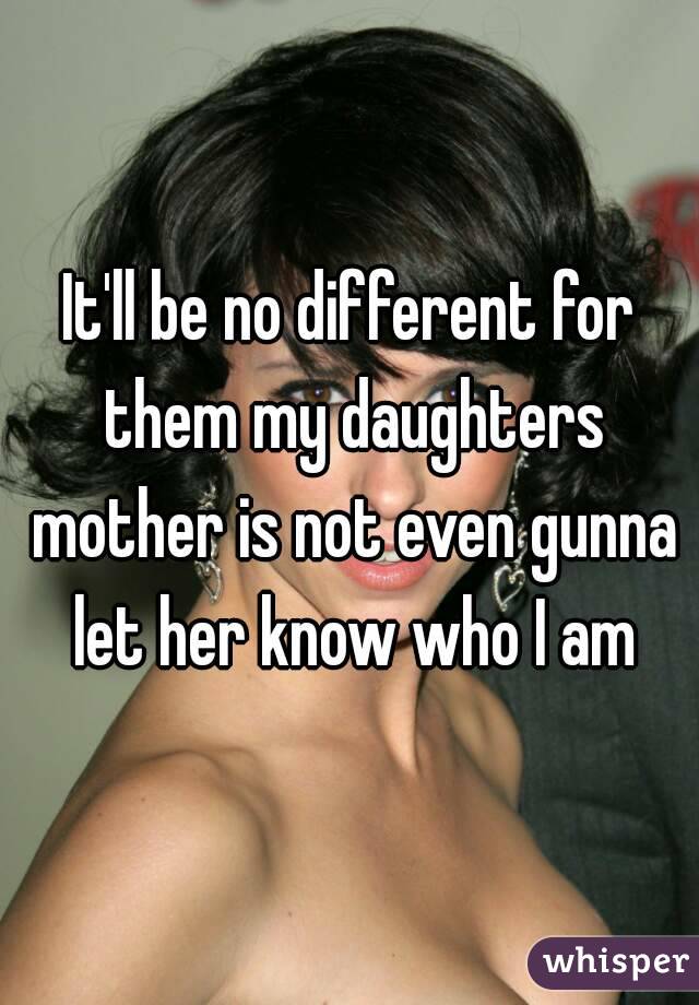 It'll be no different for them my daughters mother is not even gunna let her know who I am