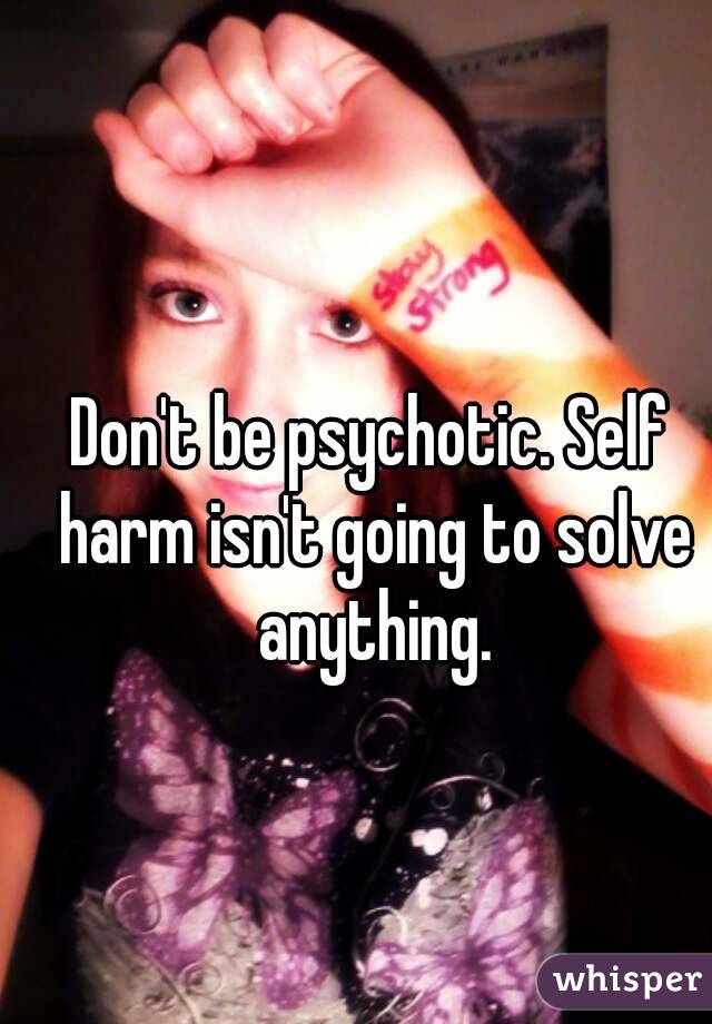 Don't be psychotic. Self harm isn't going to solve anything.
